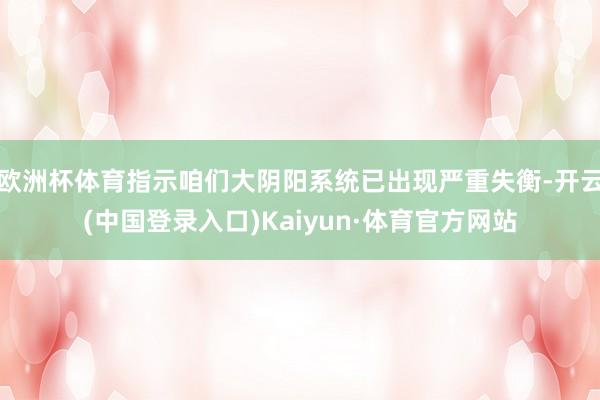 欧洲杯体育指示咱们大阴阳系统已出现严重失衡-开云(中国登录入口)Kaiyun·体育官方网站