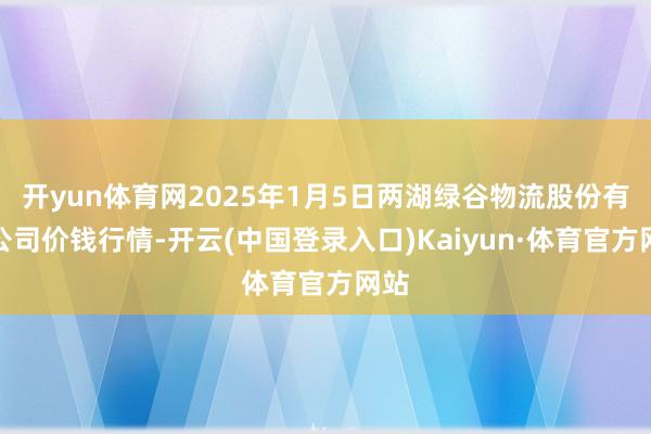 开yun体育网2025年1月5日两湖绿谷物流股份有限公司价钱行情-开云(中国登录入口)Kaiyun·体育官方网站