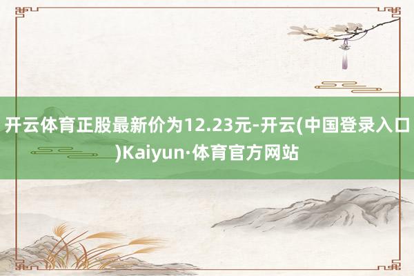 开云体育正股最新价为12.23元-开云(中国登录入口)Kaiyun·体育官方网站