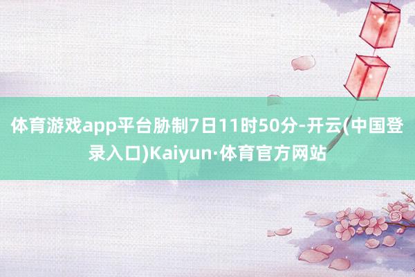 体育游戏app平台胁制7日11时50分-开云(中国登录入口)Kaiyun·体育官方网站