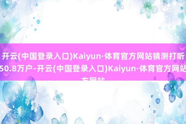 开云(中国登录入口)Kaiyun·体育官方网站猜测打听50.8万户-开云(中国登录入口)Kaiyun·体育官方网站