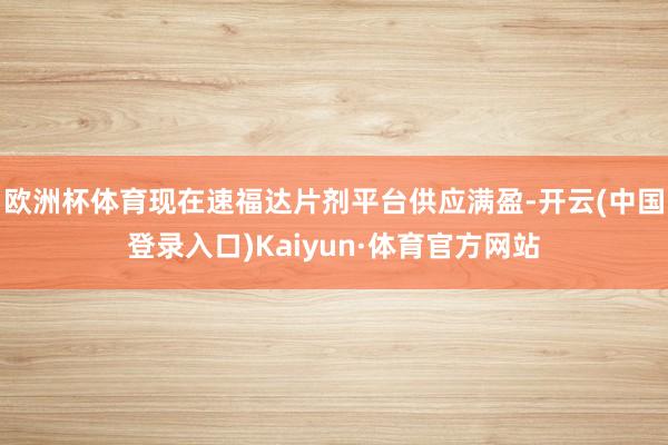 欧洲杯体育现在速福达片剂平台供应满盈-开云(中国登录入口)Kaiyun·体育官方网站