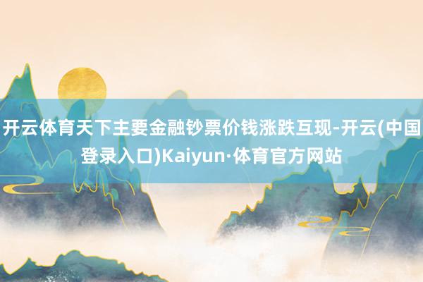 开云体育天下主要金融钞票价钱涨跌互现-开云(中国登录入口)Kaiyun·体育官方网站