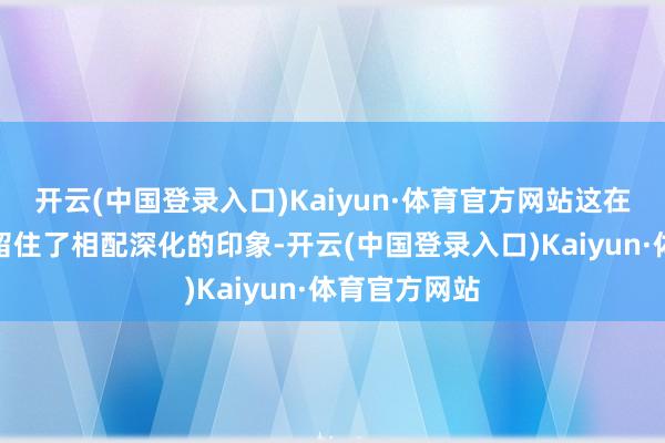 开云(中国登录入口)Kaiyun·体育官方网站这在毛主席心中留住了相配深化的印象-开云(中国登录入口)Kaiyun·体育官方网站