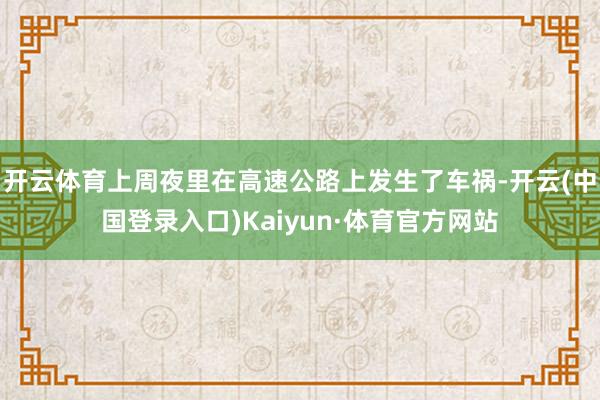 开云体育上周夜里在高速公路上发生了车祸-开云(中国登录入口)Kaiyun·体育官方网站
