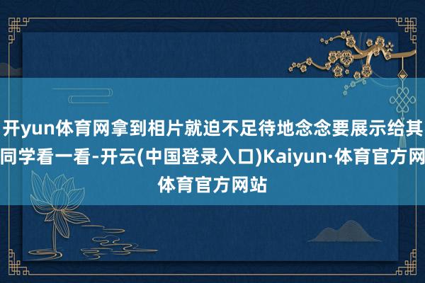 开yun体育网拿到相片就迫不足待地念念要展示给其他同学看一看-开云(中国登录入口)Kaiyun·体育官方网站