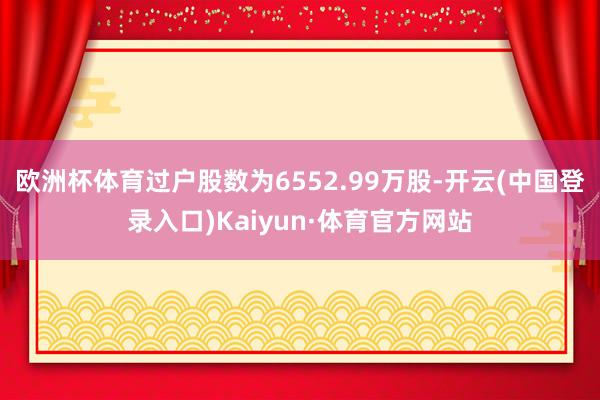 欧洲杯体育过户股数为6552.99万股-开云(中国登录入口)Kaiyun·体育官方网站