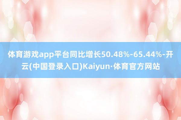 体育游戏app平台同比增长50.48%-65.44%-开云(中国登录入口)Kaiyun·体育官方网站