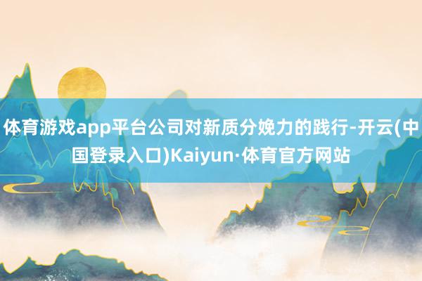 体育游戏app平台公司对新质分娩力的践行-开云(中国登录入口)Kaiyun·体育官方网站