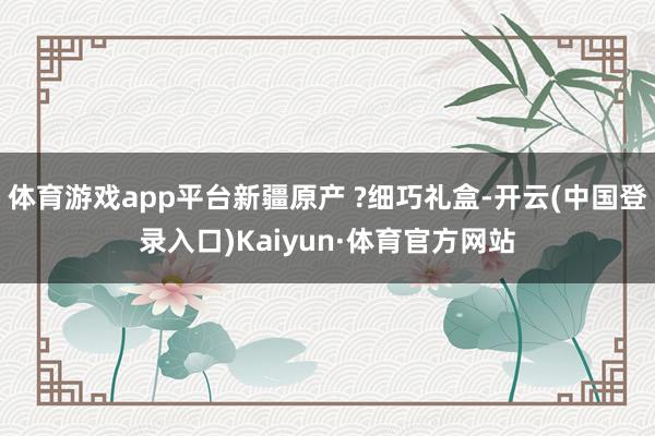 体育游戏app平台新疆原产 ?细巧礼盒-开云(中国登录入口)Kaiyun·体育官方网站