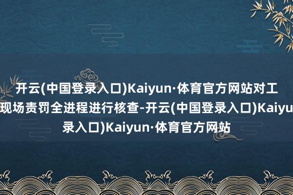 开云(中国登录入口)Kaiyun·体育官方网站对工单受理、流转及现场责罚全进程进行核查-开云(中国登录入口)Kaiyun·体育官方网站