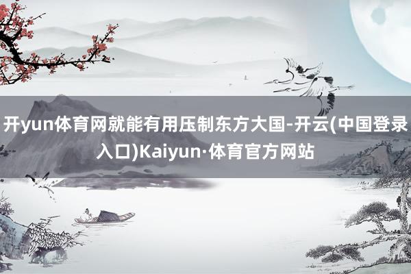 开yun体育网就能有用压制东方大国-开云(中国登录入口)Kaiyun·体育官方网站