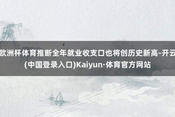 欧洲杯体育推断全年就业收支口也将创历史新高-开云(中国登录入口)Kaiyun·体育官方网站