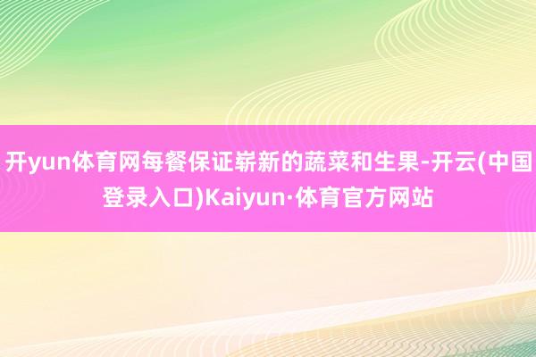 开yun体育网每餐保证崭新的蔬菜和生果-开云(中国登录入口)Kaiyun·体育官方网站