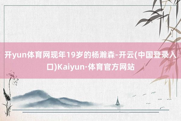 开yun体育网　　现年19岁的杨瀚森-开云(中国登录入口)Kaiyun·体育官方网站