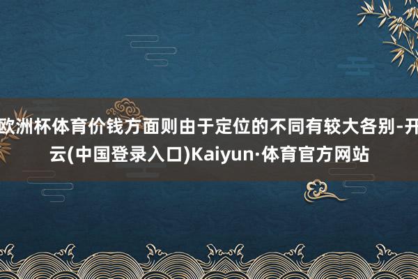 欧洲杯体育价钱方面则由于定位的不同有较大各别-开云(中国登录入口)Kaiyun·体育官方网站