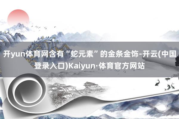 开yun体育网含有“蛇元素”的金条金饰-开云(中国登录入口)Kaiyun·体育官方网站