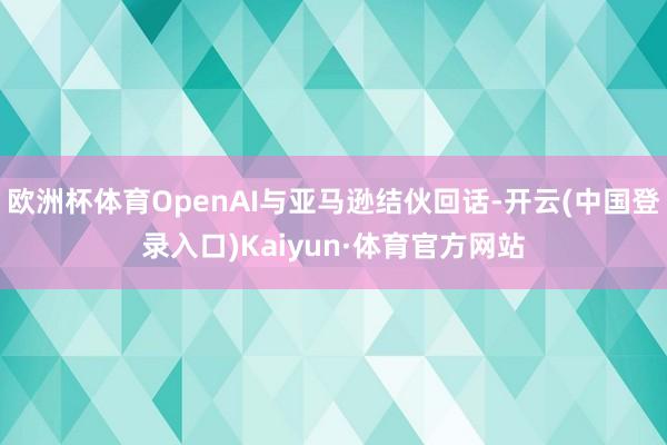 欧洲杯体育OpenAI与亚马逊结伙回话-开云(中国登录入口)Kaiyun·体育官方网站