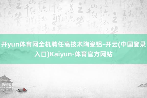 开yun体育网全机聘任高技术陶瓷铝-开云(中国登录入口)Kaiyun·体育官方网站