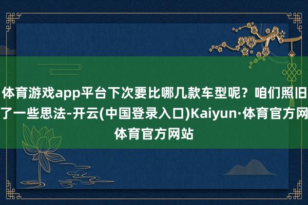 体育游戏app平台下次要比哪几款车型呢?咱们照旧有了一些思法-开云(中国登录入口)Kaiyun·体育官方网站
