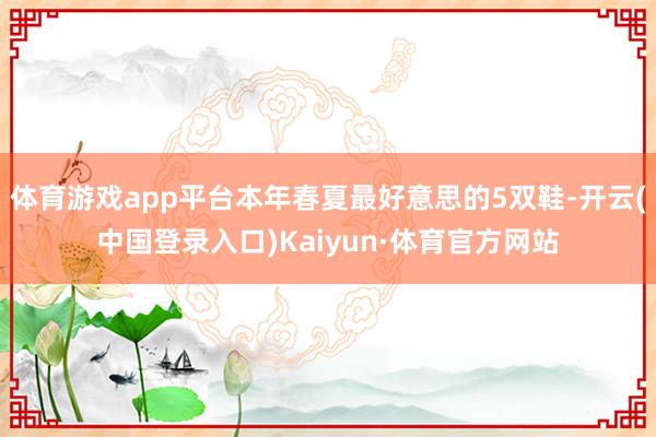 体育游戏app平台本年春夏最好意思的5双鞋-开云(中国登录入口)Kaiyun·体育官方网站