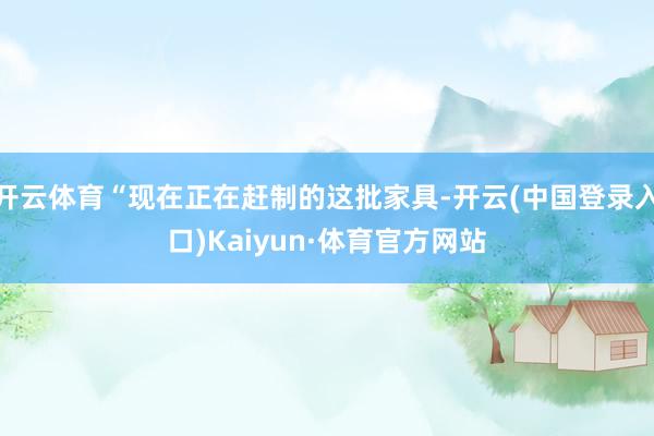 开云体育“现在正在赶制的这批家具-开云(中国登录入口)Kaiyun·体育官方网站