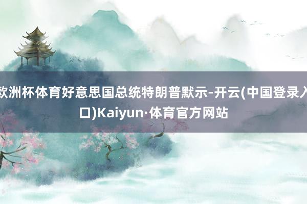 欧洲杯体育好意思国总统特朗普默示-开云(中国登录入口)Kaiyun·体育官方网站