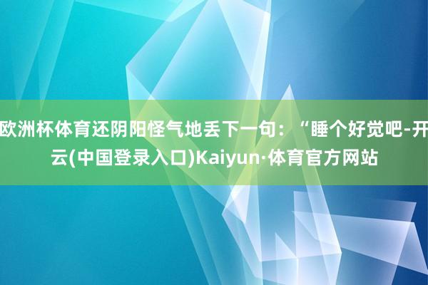 欧洲杯体育还阴阳怪气地丢下一句：“睡个好觉吧-开云(中国登录入口)Kaiyun·体育官方网站