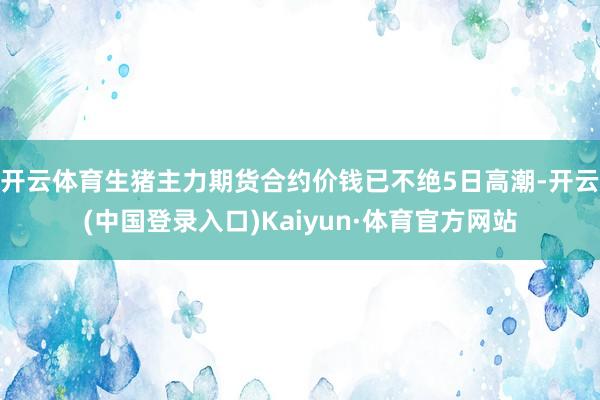 开云体育生猪主力期货合约价钱已不绝5日高潮-开云(中国登录入口)Kaiyun·体育官方网站