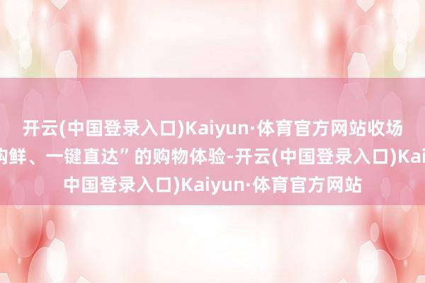 开云(中国登录入口)Kaiyun·体育官方网站收场“线下逛展、线上购鲜、一键直达”的购物体验-开云(中国登录入口)Kaiyun·体育官方网站