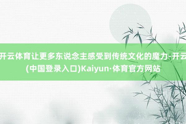 开云体育让更多东说念主感受到传统文化的魔力-开云(中国登录入口)Kaiyun·体育官方网站