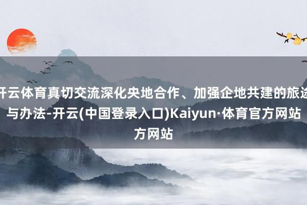 开云体育真切交流深化央地合作、加强企地共建的旅途与办法-开云(中国登录入口)Kaiyun·体育官方网站