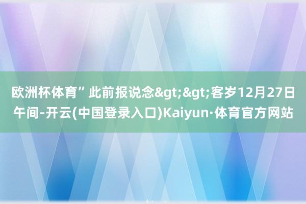 欧洲杯体育”此前报说念>>客岁12月27日午间-开云(中国登录入口)Kaiyun·体育官方网站