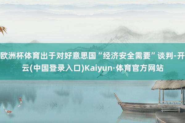 欧洲杯体育出于对好意思国“经济安全需要”谈判-开云(中国登录入口)Kaiyun·体育官方网站