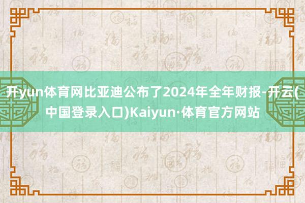 开yun体育网比亚迪公布了2024年全年财报-开云(中国登录入口)Kaiyun·体育官方网站