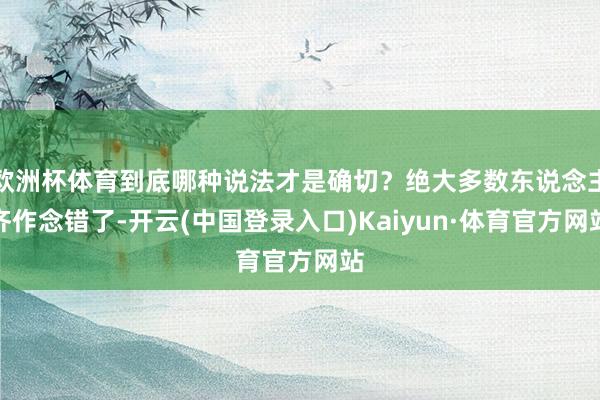 欧洲杯体育到底哪种说法才是确切？绝大多数东说念主齐作念错了-开云(中国登录入口)Kaiyun·体育官方网站