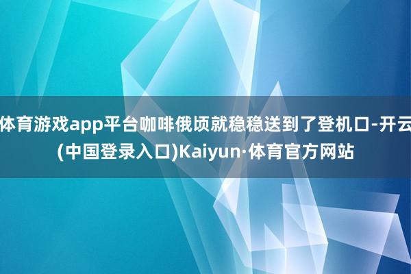 体育游戏app平台咖啡俄顷就稳稳送到了登机口-开云(中国登录入口)Kaiyun·体育官方网站