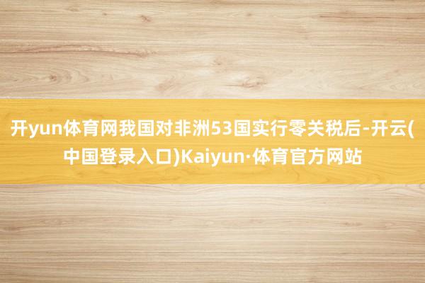 开yun体育网我国对非洲53国实行零关税后-开云(中国登录入口)Kaiyun·体育官方网站