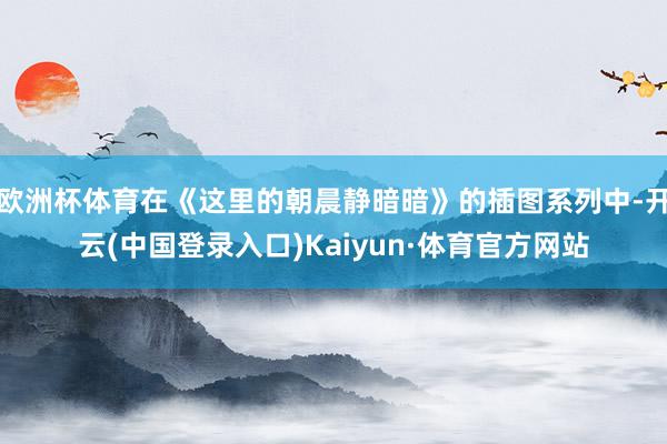 欧洲杯体育在《这里的朝晨静暗暗》的插图系列中-开云(中国登录入口)Kaiyun·体育官方网站