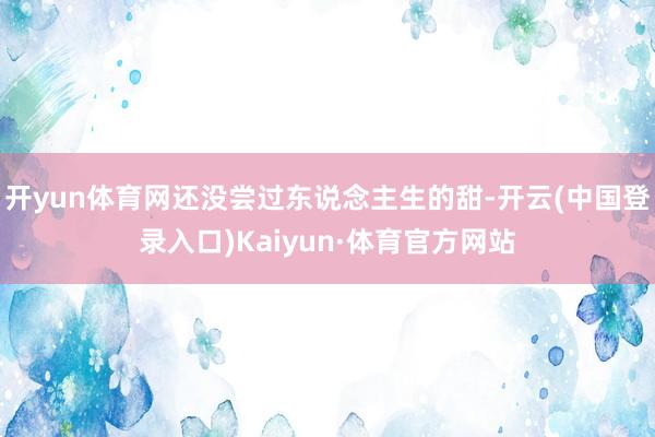 开yun体育网还没尝过东说念主生的甜-开云(中国登录入口)Kaiyun·体育官方网站
