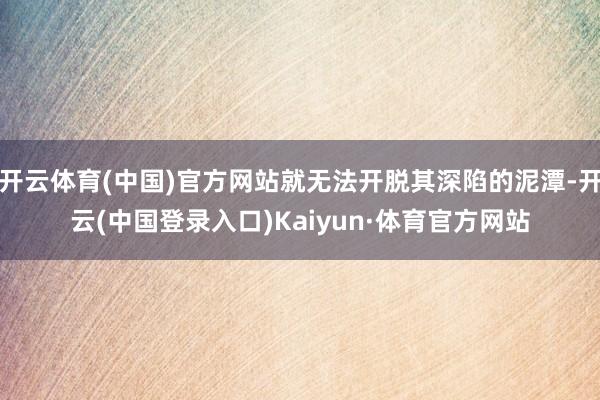 开云体育(中国)官方网站就无法开脱其深陷的泥潭-开云(中国登录入口)Kaiyun·体育官方网站