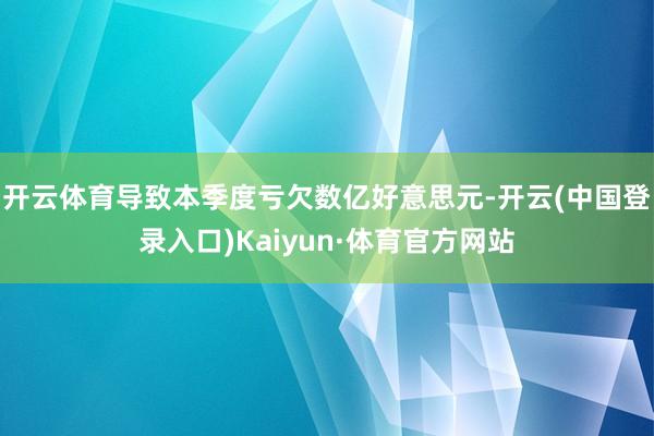 开云体育导致本季度亏欠数亿好意思元-开云(中国登录入口)Kaiyun·体育官方网站