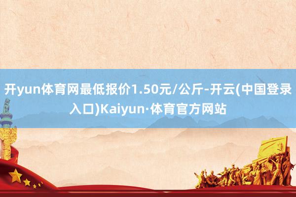 开yun体育网最低报价1.50元/公斤-开云(中国登录入口)Kaiyun·体育官方网站
