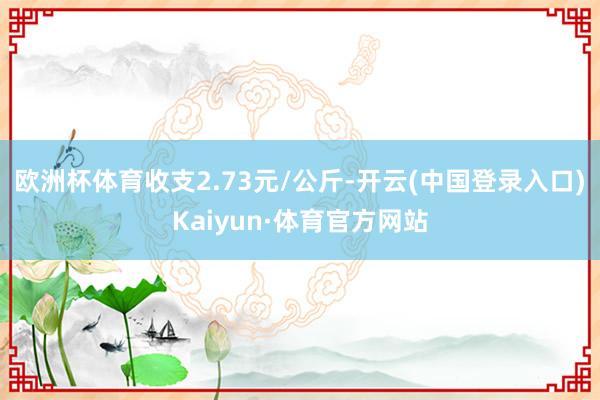 欧洲杯体育收支2.73元/公斤-开云(中国登录入口)Kaiyun·体育官方网站