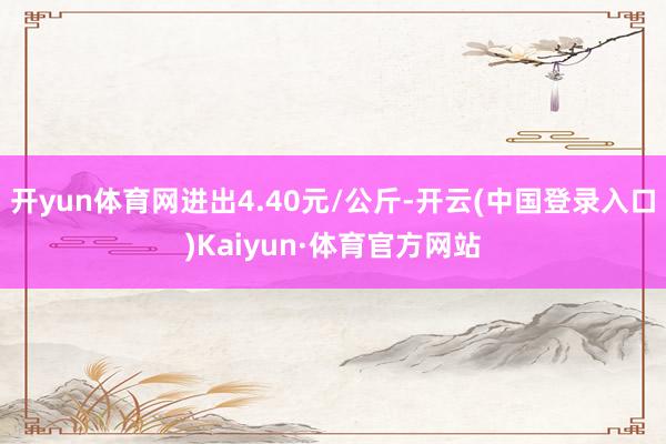开yun体育网进出4.40元/公斤-开云(中国登录入口)Kaiyun·体育官方网站