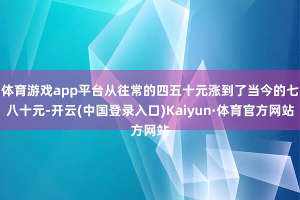 体育游戏app平台从往常的四五十元涨到了当今的七八十元-开云(中国登录入口)Kaiyun·体育官方网站