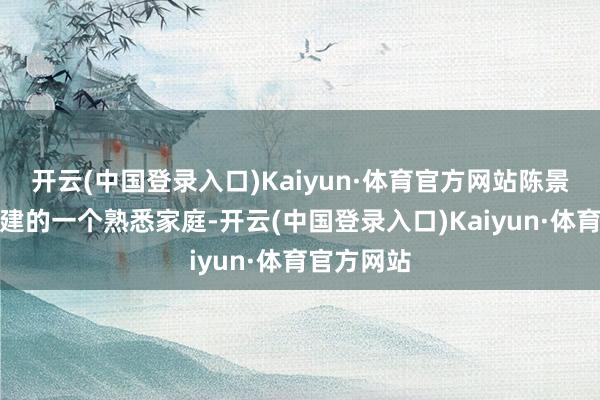 开云(中国登录入口)Kaiyun·体育官方网站陈景河生在福建的一个熟悉家庭-开云(中国登录入口)Kaiyun·体育官方网站