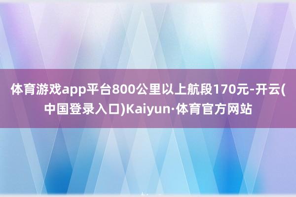 体育游戏app平台800公里以上航段170元-开云(中国登录入口)Kaiyun·体育官方网站