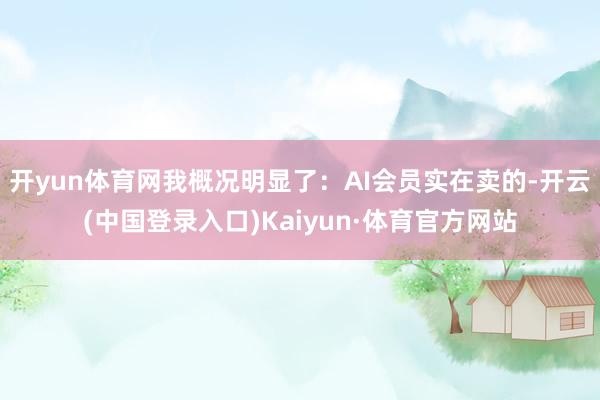 开yun体育网我概况明显了:AI会员实在卖的-开云(中国登录入口)Kaiyun·体育官方网站