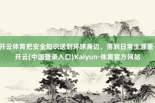 开云体育把安全知识送到环球身边、落到日常生涯里-开云(中国登录入口)Kaiyun·体育官方网站